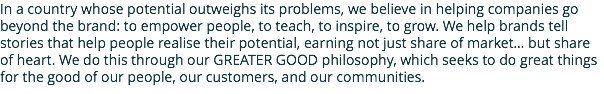 In a country whose potential outweighs its problems, we believe in helping companies go beyond the brand: to empower people, to teach, to inspire, to grow. We help brands tell stories that help people realise their potential, earning not just share of market… but share of heart. We do this through our GREATER GOOD philosophy, which seeks to do great things for the good of our people, our customers, and our communities.