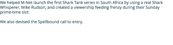 We helped M-Net launch the first Shark Tank series in South Africa by using a real Shark Whisperer, Mike Rudson, and created a viewership feeding frenzy during their Sunday prime-time slot. We also devised the Spellbound call to entry.
