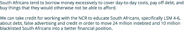 South Africans tend to borrow money excessively to cover day-to-day costs, pay off debt, and buy things that they would otherwise not be able to afford. We can take credit for working with the NCR to educate South Africans, specifically LSM 4-6, about debt, false advertising and credit in order to move 24 million indebted and 10 million blacklisted South Africans into a better financial position.