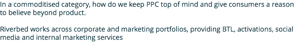 In a commoditised category, how do we keep PPC top of mind and give consumers a reason to believe beyond product. Riverbed works across corporate and marketing portfolios, providing BTL, activations, social media and internal marketing services