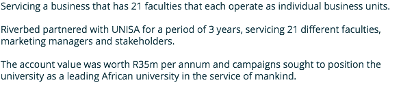 Servicing a business that has 21 faculties that each operate as individual business units. Riverbed partnered with UNISA for a period of 3 years, servicing 21 different faculties, marketing managers and stakeholders. The account value was worth R35m per annum and campaigns sought to position the university as a leading African university in the service of mankind.