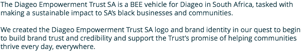 The Diageo Empowerment Trust SA is a BEE vehicle for Diageo in South Africa, tasked with making a sustainable impact to SA’s black businesses and communities. We created the Diageo Empowerment Trust SA logo and brand identity in our quest to begin to build brand trust and credibility and support the Trust’s promise of helping communities thrive every day, everywhere.