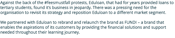 Against the back of the #feesmustfall protests, Eduloan, that had for years provided loans to tertiary students, found it’s business in jeopardy. There was a pressing need for the organisation to revisit its strategy and reposition Eduloan to a different market segment. We partnered with Eduloan to rebrand and relaunch the brand as FUNDI – a brand that enables the aspirations of its customers by providing the financial solutions and support needed throughout their learning journey.